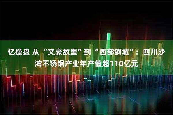 亿操盘 从 “文豪故里”到 “西部钢城”：四川沙湾不锈钢产业年产值超110亿元