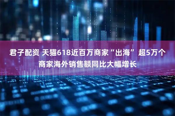 君子配资 天猫618近百万商家“出海” 超5万个商家海外销售额同比大幅增长