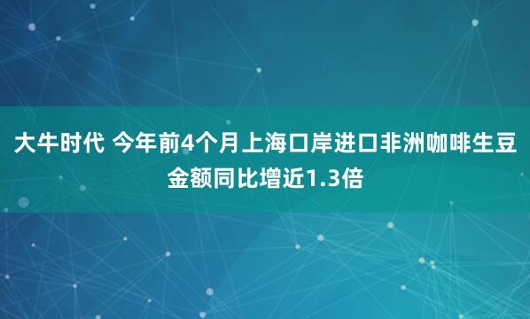 大牛时代 今年前4个月上海口岸进口非洲咖啡生豆金额同比增近1.3倍