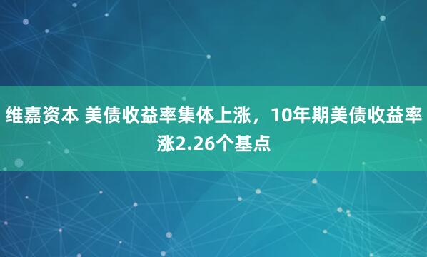 维嘉资本 美债收益率集体上涨，10年期美债收益率涨2.26个基点
