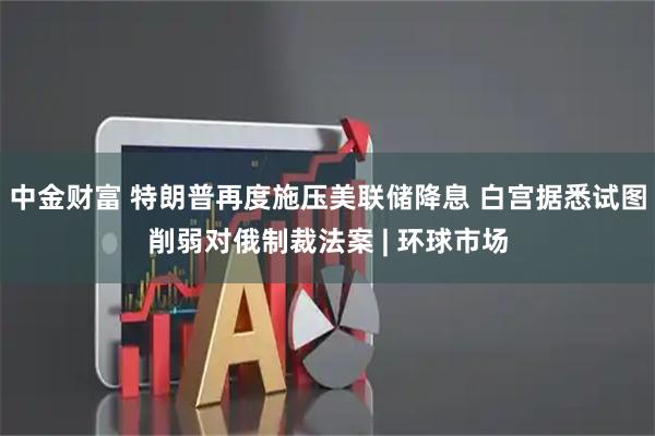 中金财富 特朗普再度施压美联储降息 白宫据悉试图削弱对俄制裁法案 | 环球市场