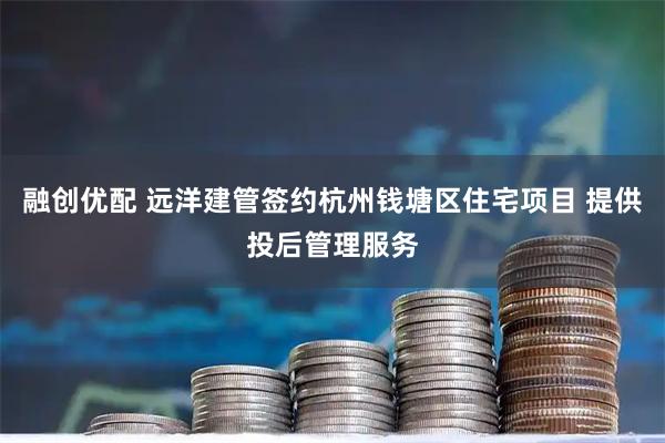 融创优配 远洋建管签约杭州钱塘区住宅项目 提供投后管理服务