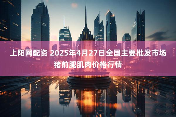 上阳网配资 2025年4月27日全国主要批发市场猪前腿肌肉价格行情