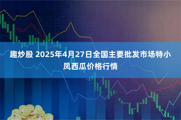 趣炒股 2025年4月27日全国主要批发市场特小凤西瓜价格行情