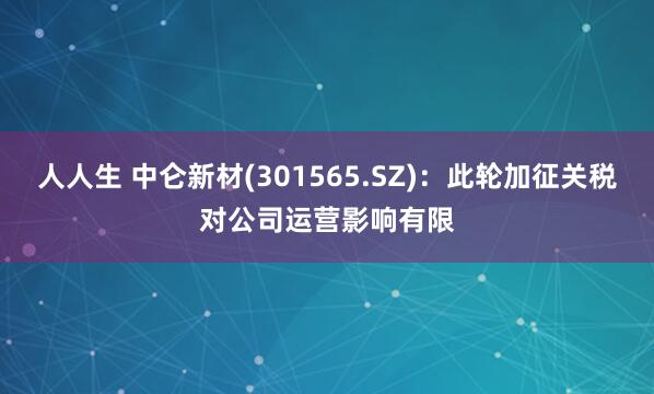 人人生 中仑新材(301565.SZ)：此轮加征关税对公司运营影响有限