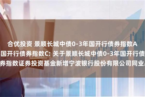 合优投资 景顺长城中债0-3年国开行债券指数A,景顺长城中债0-3年国开行债券指数C: 关于景顺长城中债0-3年国开行债券指数证券投资基金新增宁波银行股份有限公司同业易管家平台为销售平台的公告