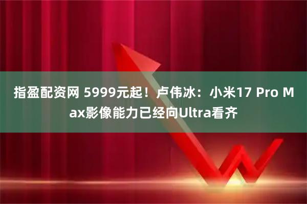 指盈配资网 5999元起！卢伟冰：小米17 Pro Max影像能力已经向Ultra看齐
