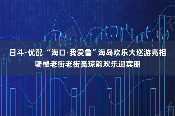 日斗-优配 “海口·我爱鲁”海岛欢乐大巡游亮相骑楼老街老街觅琼韵欢乐迎宾朋