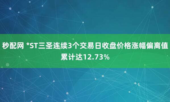 秒配网 *ST三圣连续3个交易日收盘价格涨幅偏离值累计达12.73%