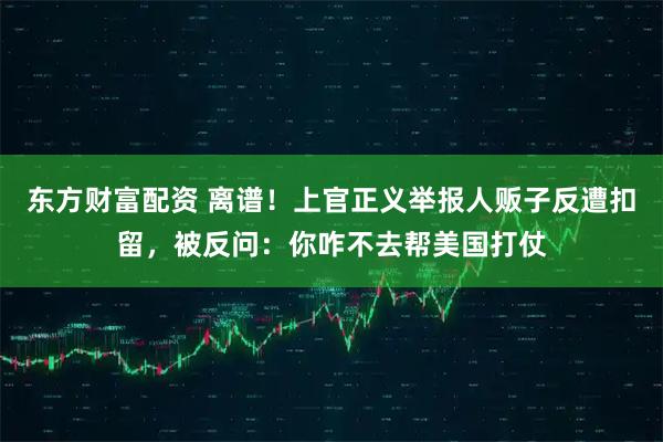 东方财富配资 离谱！上官正义举报人贩子反遭扣留，被反问：你咋不去帮美国打仗