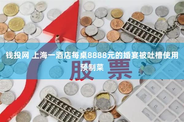 钱投网 上海一酒店每桌8888元的婚宴被吐槽使用预制菜