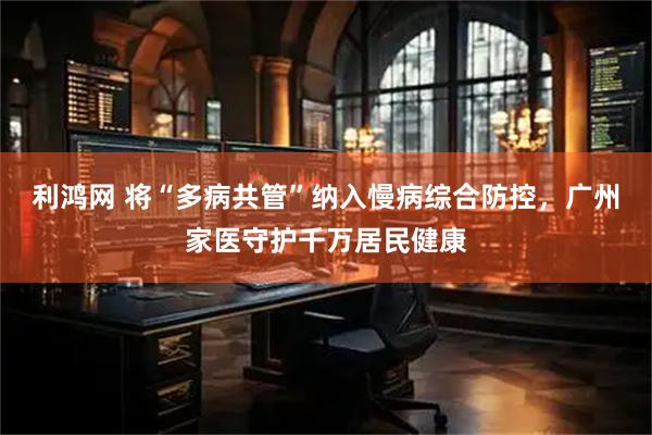 利鸿网 将“多病共管”纳入慢病综合防控，广州家医守护千万居民健康