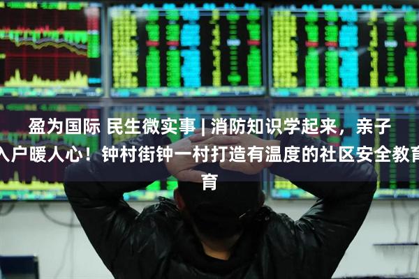 盈为国际 民生微实事 | 消防知识学起来，亲子入户暖人心！钟村街钟一村打造有温度的社区安全教育