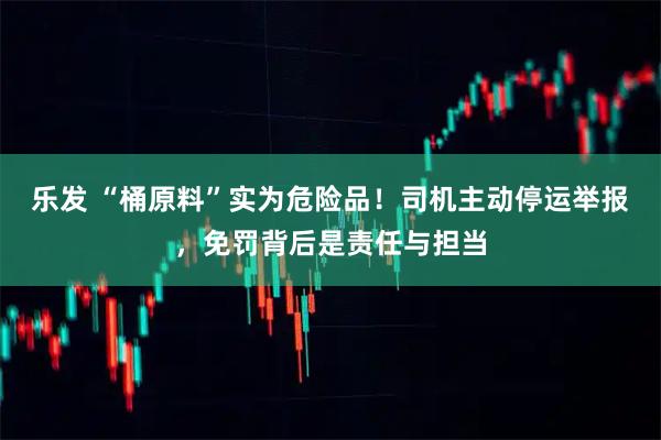 乐发 “桶原料”实为危险品!司机主动停运举报,免罚背后是责任与担当