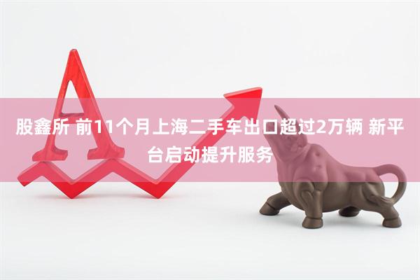 股鑫所 前11个月上海二手车出口超过2万辆 新平台启动提升服务