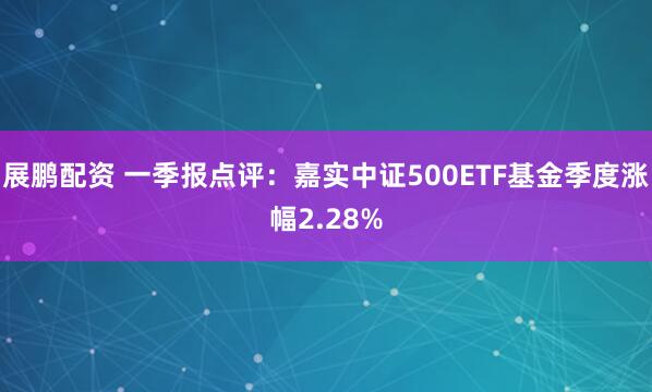 展鹏配资 一季报点评：嘉实中证500ETF基金季度涨幅2.28%