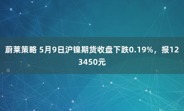 蔚莱策略 5月9日沪镍期货收盘下跌0.19%，报123450元