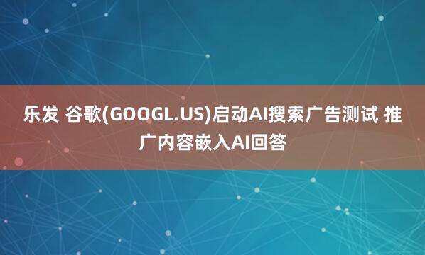 乐发 谷歌(GOOGL.US)启动AI搜索广告测试 推广内容嵌入AI回答