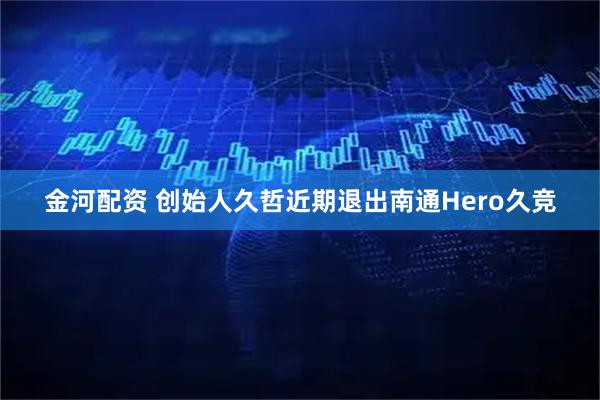 金河配资 创始人久哲近期退出南通Hero久竞