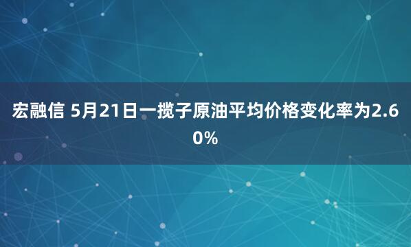 宏融信 5月21日一揽子原油平均价格变化率为2.60%