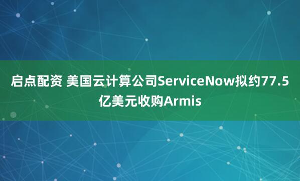 启点配资 美国云计算公司ServiceNow拟约77.5亿美元收购Armis