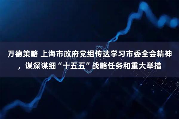 万德策略 上海市政府党组传达学习市委全会精神,谋深谋细“十五五”战略任务和重大举措