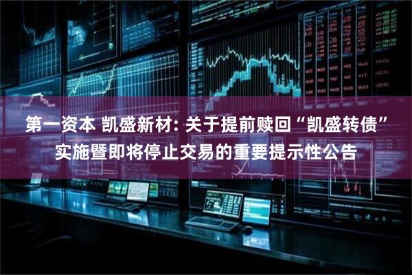 第一资本 凯盛新材: 关于提前赎回“凯盛转债”实施暨即将停止交易的重要提示性公告