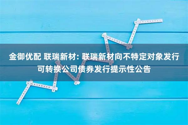 金御优配 联瑞新材: 联瑞新材向不特定对象发行可转换公司债券发行提示性公告