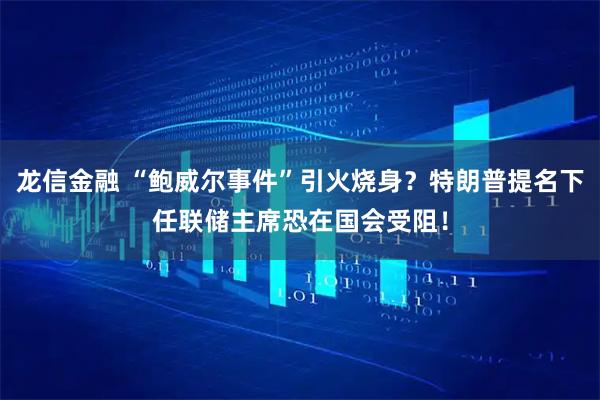 龙信金融 “鲍威尔事件”引火烧身？特朗普提名下任联储主席恐在国会受阻！