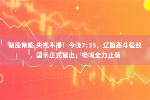 智股策略 央视不播！今晚7:35，辽篮恶斗强敌，国手正式复出，杨鸣全力止颓