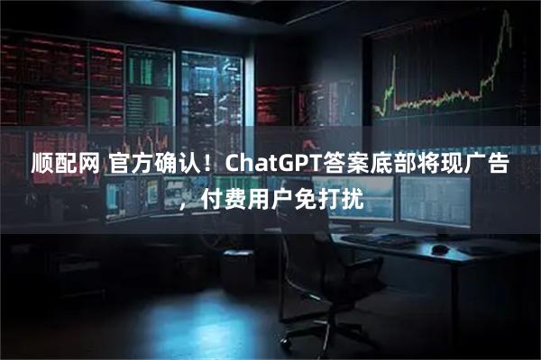 顺配网 官方确认！ChatGPT答案底部将现广告，付费用户免打扰