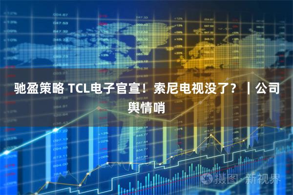 驰盈策略 TCL电子官宣！索尼电视没了？｜公司舆情哨