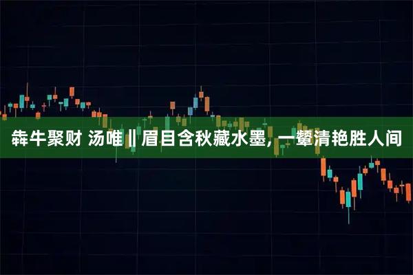 犇牛聚财 汤唯‖眉目含秋藏水墨, 一颦清艳胜人间