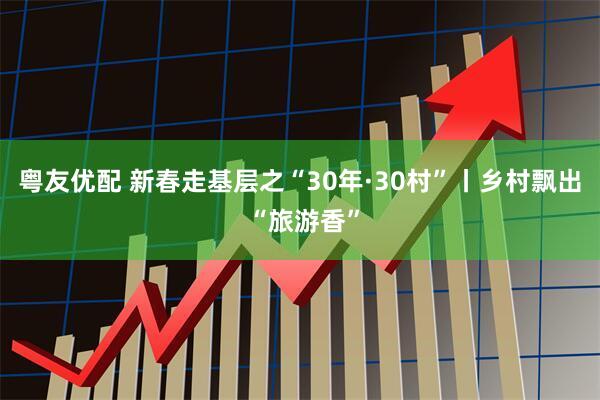 粤友优配 新春走基层之“30年·30村”丨乡村飘出 “旅游香”