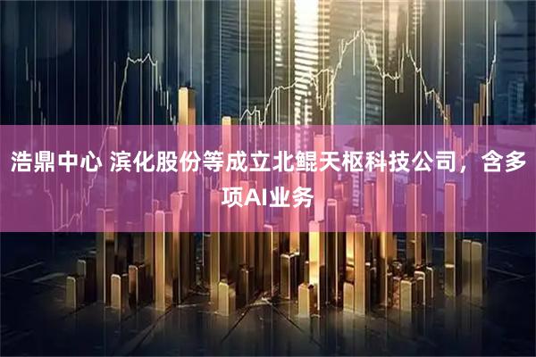 浩鼎中心 滨化股份等成立北鲲天枢科技公司，含多项AI业务
