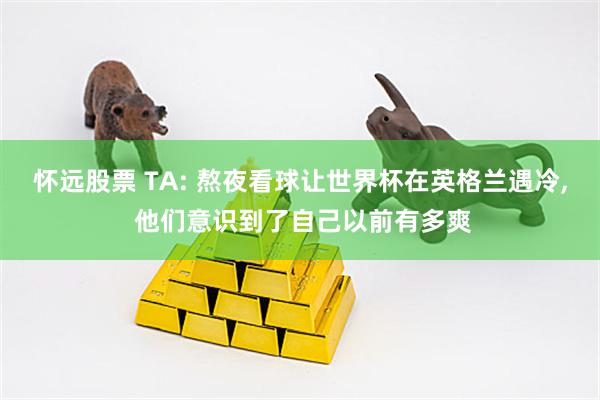 怀远股票 TA: 熬夜看球让世界杯在英格兰遇冷, 他们意识到了自己以前有多爽