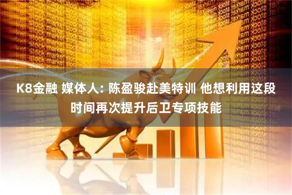 K8金融 媒体人: 陈盈骏赴美特训 他想利用这段时间再次提升后卫专项技能