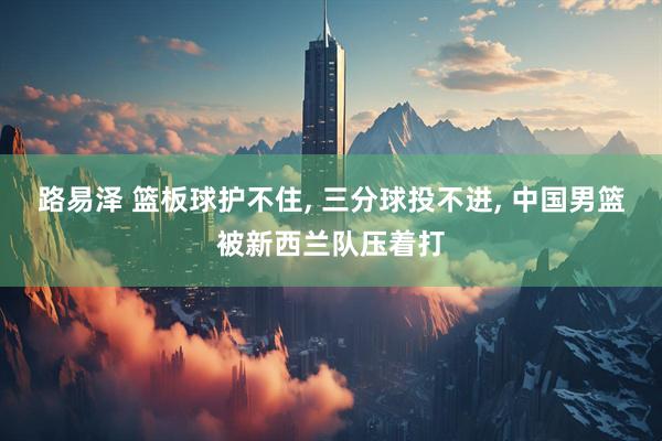 路易泽 篮板球护不住, 三分球投不进, 中国男篮被新西兰队压着打