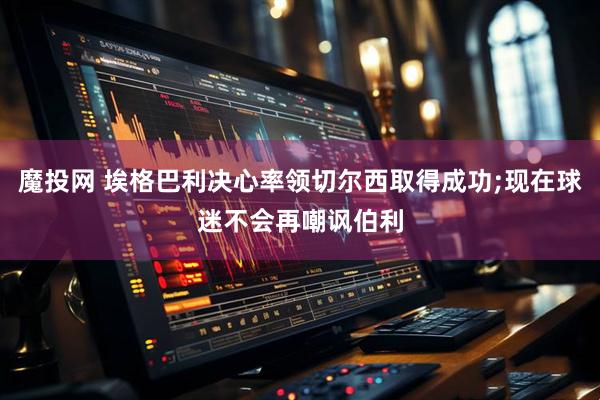 魔投网 埃格巴利决心率领切尔西取得成功;现在球迷不会再嘲讽伯利